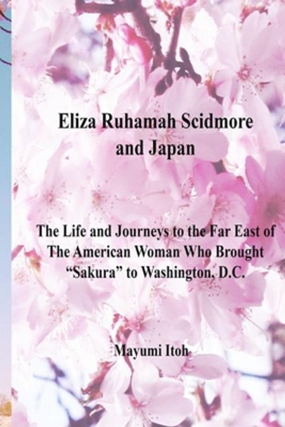 Eliza Ruhamah Scidmore and Japan: The Life and Journeys to the Far East of the American Woman Who Brought Sakura to Washington, D.C. by Mayumi Itoh 9781973413738