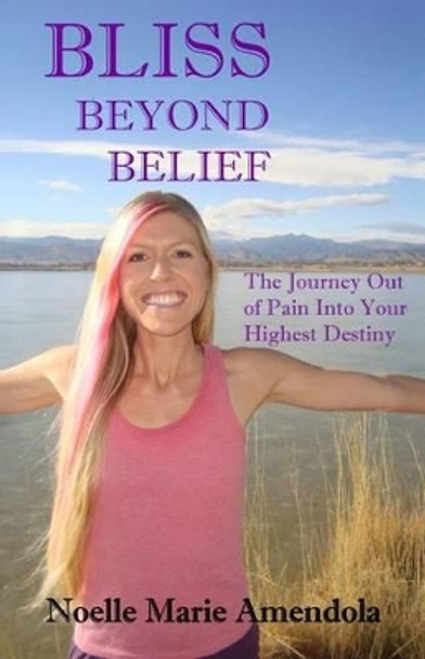 Bliss Beyond Belief: The Journey Out of Pain Into Your Highest Destiny by Noelle Marie Amendola 9781507625095