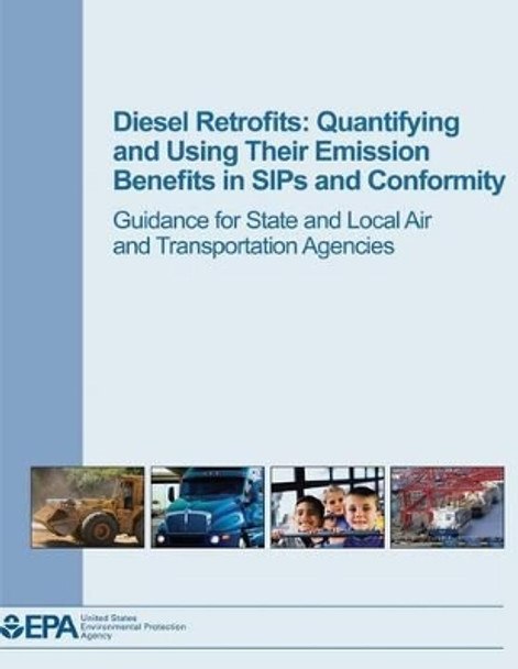 Diesel Retrofits: Quantifying and Using Their Emission Benefits in SIPs and Conformity: Guidance for State and Local Air and Transportation Agencies by U S Environmental Protection Agency 9781506024905