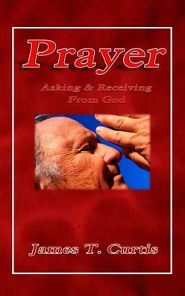 Prayer: Asking and Receiving from God by James T Curtis 9781495441769