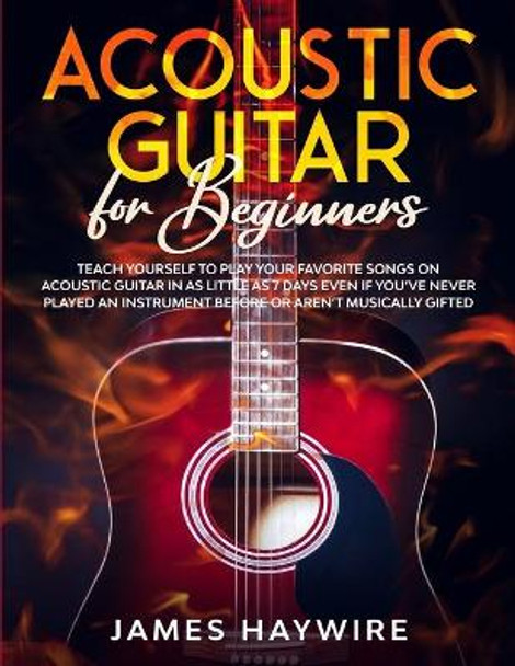 Acoustic Guitar for Beginners: Teach Yourself to Play Your Favorite Songs on Acoustic Guitar in as Little as 7 Days Even If You've Never Played An Instrument Before Or Aren't Musically Gifted by James Haywire 9781989838921
