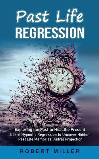 Past Life Regression: Exploring the Past to Heal the Present (Learn Hypnotic Regression to Uncover Hidden Past Life Memories, Astral Projection) by Robert Miller 9781998769742