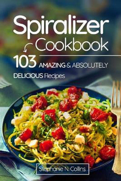 Spiralizer Cookbook: 103 Amazing and Absolutely Delicious Recipes by Stephanie N Collins 9781974566723