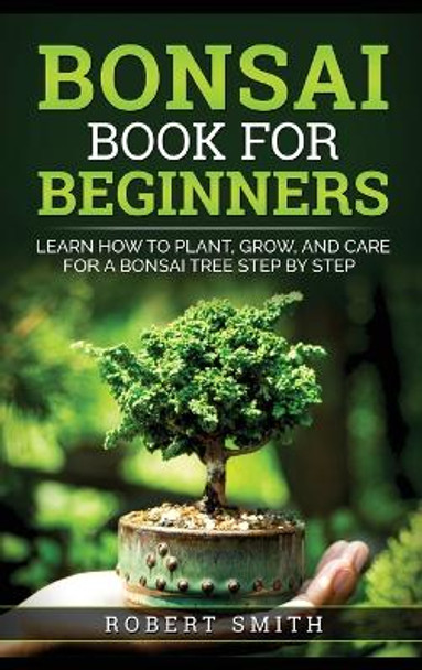 Bonsai Book for Beginners: Learn How to Plant, Grow, and Care for a Bonsai Tree Step by Step by Robert Smith 9781778131844