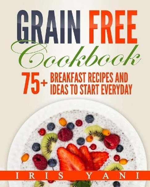 Grain Free Cookbook: 75+ Breakfast Recipes and Ideas to Start Everyday by Iris Yani 9781975650759