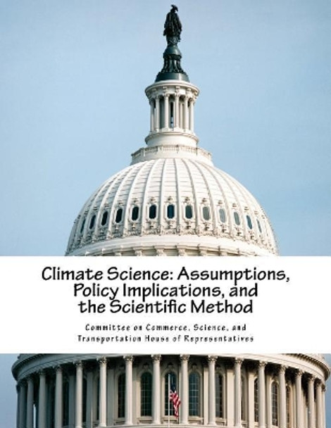 Climate Science: Assumptions, Policy Implications, and the Scientific Method by Science And Tran Committee on Commerce 9781974002153