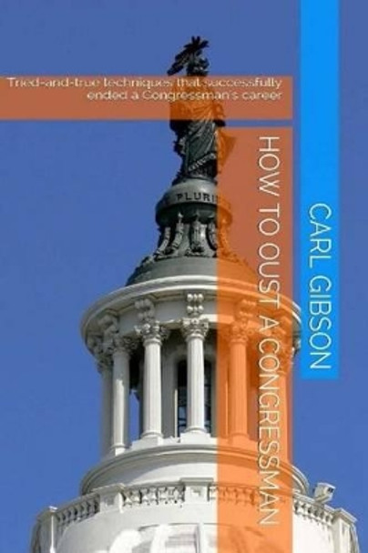 How to Oust a Congressman: Tried-and-true techniques that successfully ended a Congressman's career by Carl Gibson 9781497508859