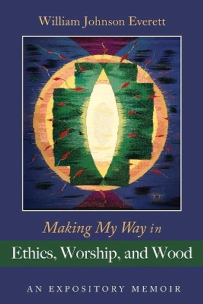 Making My Way in Ethics, Worship, and Wood: An Expository Memoir by William Johnson Everett 9781666719147