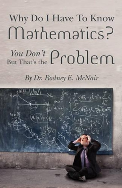 Why DO I have to Know Mathematics: You Don't- But, That's the Problem by Rodney E McNair 9781456588083