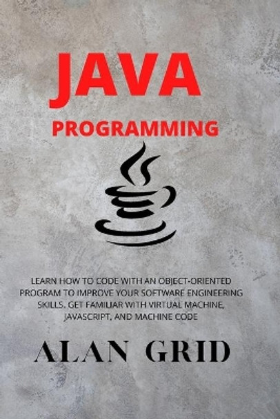 Java Programmming: Learn How to Code with an Object-Oriented Program to Improve Your Software Engineering Skills. Get Familiar with Virtual Machine, Javascript, and Machine Code by Alan Grid 9781914045011