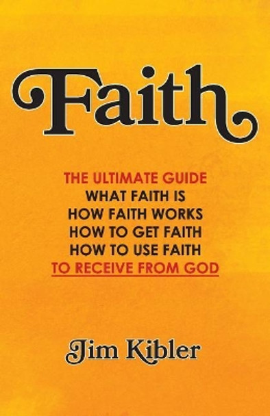 Faith: The Ultimate Guide What FAITH Is How FAITH Works How to Get FAITH How to Use FAITH To Receive From God by Jim Kibler 9781729744635