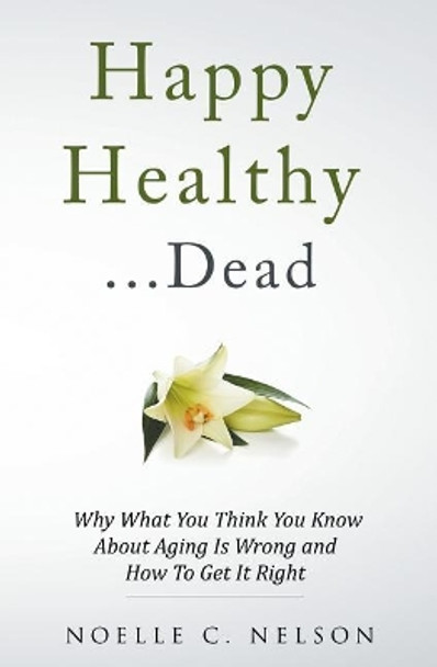 Happy Healthy . . . Dead: Why What You Think You Know About Aging Is Wrong and How To Get It Right by Noelle C Nelson 9781517008970