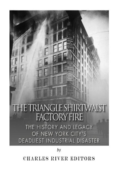 The Triangle Shirtwaist Factory Fire: The History and Legacy of New York City's Deadliest Industrial Disaster by Charles River Editors 9781502570024