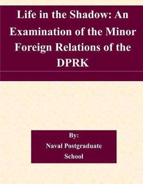 Life in the Shadow: An Examination of the Minor Foreign Relations of the DPRK by Naval Postgraduate School 9781505361803