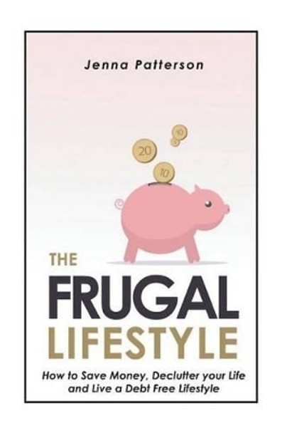 The Frugal Lifestyle: How to Save Money, Declutter your Life and Live a Debt Free Lifestyle by Jenna Patterson 9781503136618