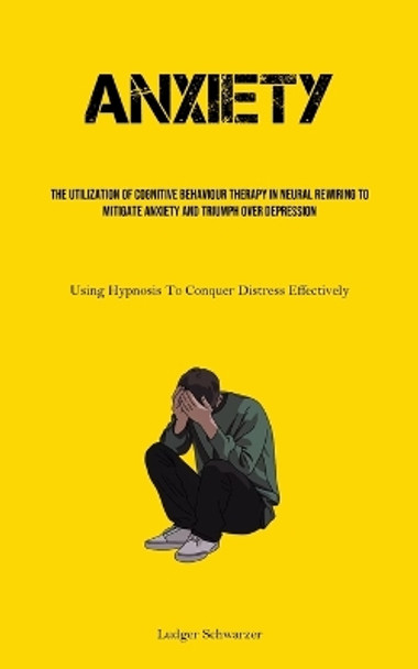 Anxiety: The Utilization Of Cognitive behaviour Therapy In Neural Rewiring To Mitigate Anxiety And Triumph Over Depression (Using Hypnosis To Conquer Distress Effectively) by Ludger Schwarzer 9781835730997