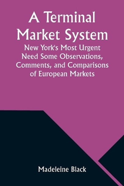 A Terminal Market System: New York's Most Urgent Need Some Observations, Comments, and Comparisons of European Markets by Madeleine Black 9789357976626