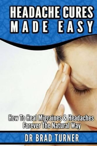 Headache Cures Made Easy: How To Heal Migraines & Headaches Forever The Natural Way by Dr Brad Turner 9781499568646