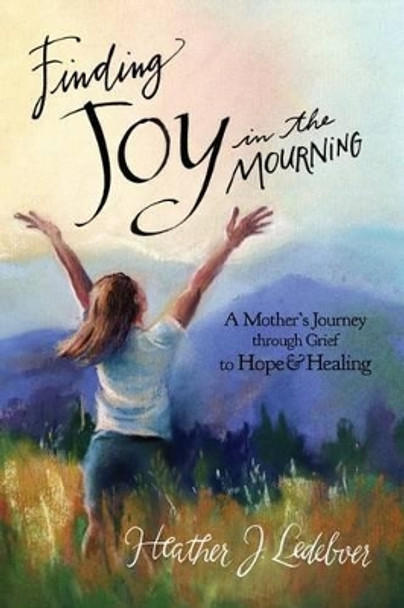 Finding Joy in the Mourning: A mother's journey through grief to hope and healing by Heather J Ledeboer 9781497377257