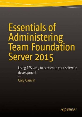 Essentials of Administering Team Foundation Server 2015: Using TFS 2015 to accelerate your software development by Gary Gauvin 9781484205723
