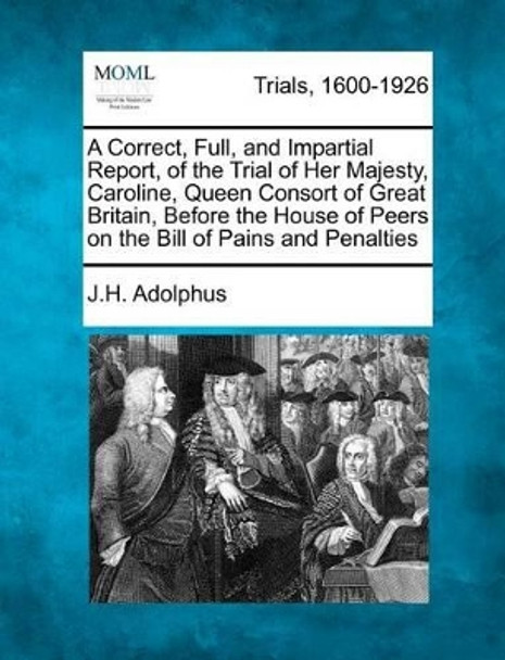 A Correct, Full, and Impartial Report, of the Trial of Her Majesty, Caroline, Queen Consort of Great Britain, Before the House of Peers on the Bill of Pains and Penalties by J H Adolphus 9781275080751