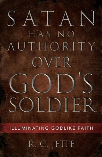 Satan Has No Authority Over God's Soldier: Illuminating Godlike Faith by R C Jette 9781532694592