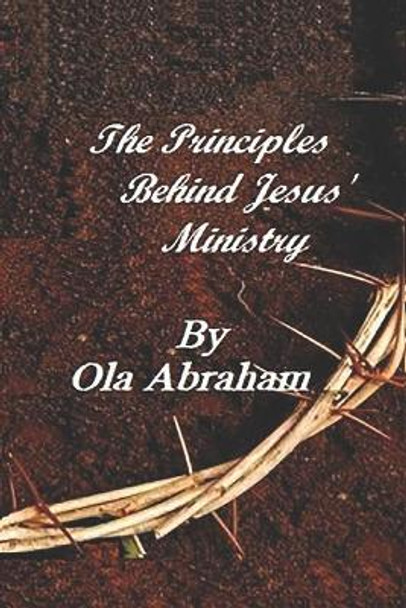 The Principles Behind Jesus' Ministry by Ola Abraham 9781797426686