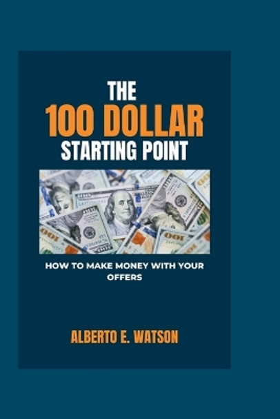 The 100 Dollar Starting Point: How to Make Money with Your Offers by Alberto E Watson 9798872360704