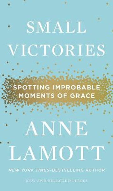 Small Victories: Spotting Improbable Moments of Grace by Anne Lamott