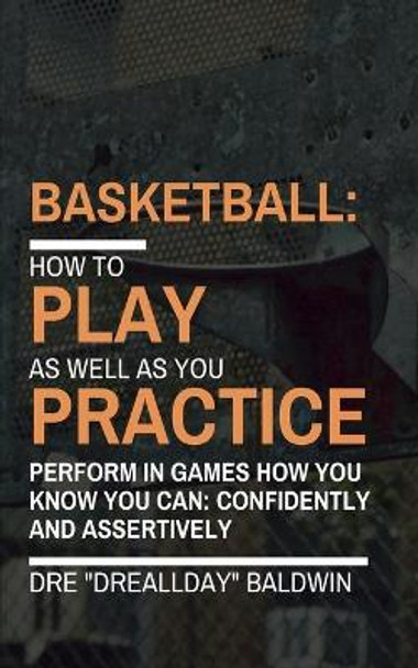 Basketball: Playing As Well As You Practice by Dre Baldwin 9781985885912