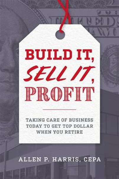 Build It, Sell It, Profit: Taking Care of Business Today to Get Top Dollar When You Retire by Allen P Harris