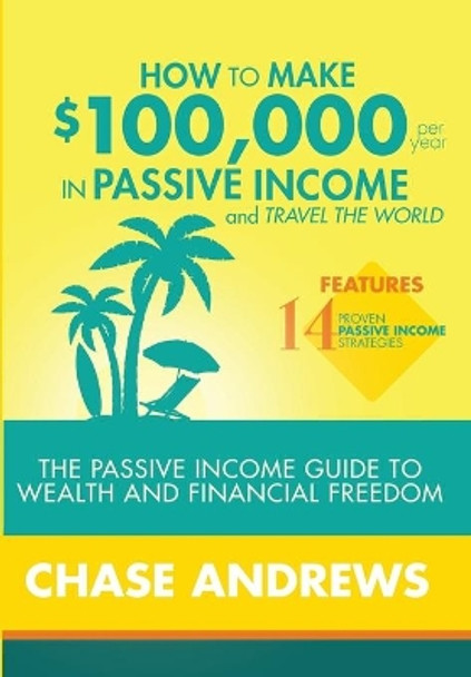 How to Make $100,000 per Year in Passive Income and Travel the World: The Passive Income Guide to Wealth and Financial Freedom - Features 14 Proven Passive Income Strategies and How to Use Them to Make $100K Per Year by Chase Andrews 9781948489508