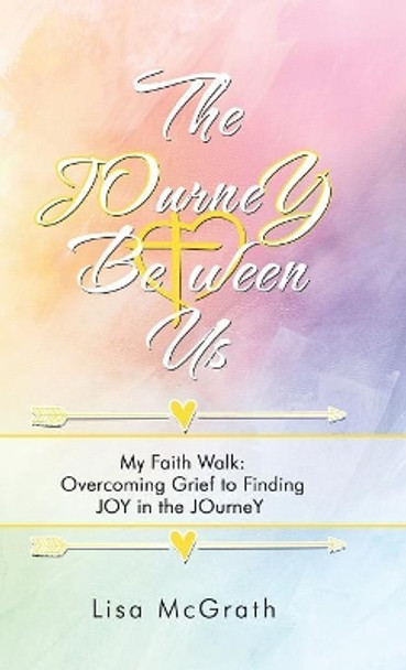 The JOurneY Between Us: My Faith Walk: Overcoming Grief to Finding JOY in the JOurneY by Lisa McGrath 9781973639985