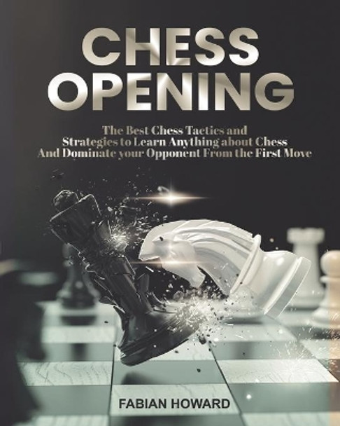 Chess Opening: The Best Chess Tactics and Strategies to Learn Anything about Chess And Dominate your Opponent from the First Move by Fabian Howard 9798734458303