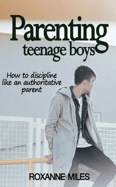 Parenting Teenage Boys: How to Discipline Like an Authoritative Parent by Roxanne Miles 9781987635669