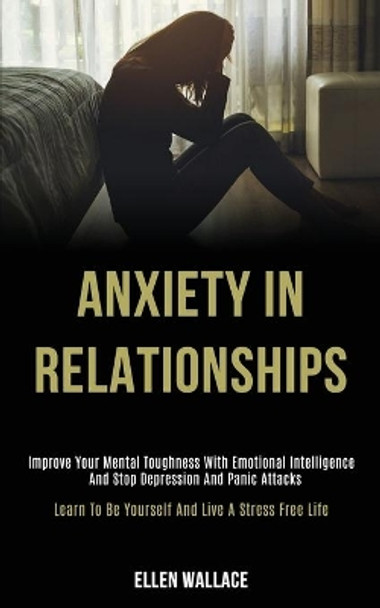 Anxiety in Relationships: Improve Your Mental Toughness With Emotional Intelligence and Stop Depression and Panic Attacks (Learn to Be Yourself and Live a Stress Free Life) by Ellen Wallace 9781989920091