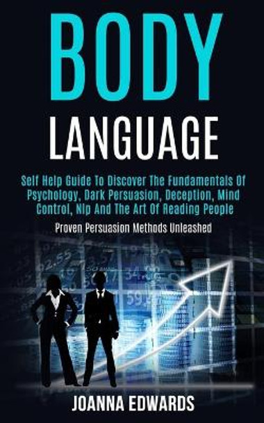 Body Language: Self Help Guide to Discover the Fundamentals of Psychology, Dark Persuasion, Deception, Mind Control, Nlp and the Art of Reading People (Proven Persuasion Methods Unleashed) by Joanna Edwards 9781989965047