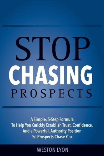 Stop Chasing Prospects: A Simple, 5-Step Formula to Help You Quickly Establish Trust, Confidence, and a Powerful, Authority Position So Prospects Chase You by Weston Lyon 9781986317443