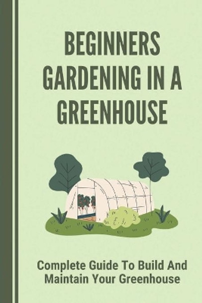 Beginners Gardening In A Greenhouse: Complete Guide To Build And Maintain Your Greenhouse: Complete Guide To Maintaining Your Greenhouse by Lesley Papadakis 9798530174001