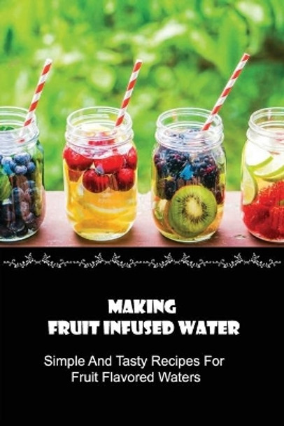 Making Fruit Infused Water: Simple And Tasty Recipes For Fruit Flavored Waters: Fruit And Veggie Infused Water Recipes by Walton Klitzner 9798532242128