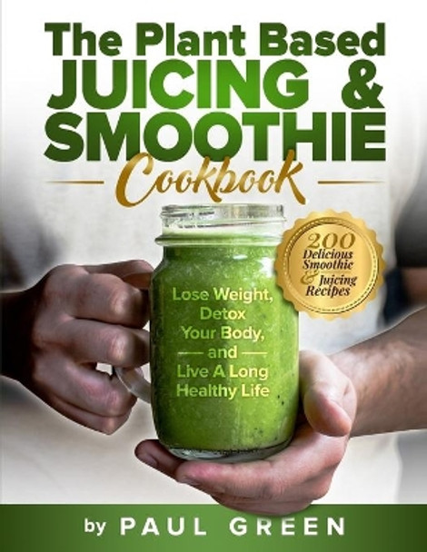 The Plant Based Juicing And Smoothie Cookbook: 200 Delicious Smoothie & Juicing Recipes To Lose Weight, Detox Your Body and Live A Long Healthy Life by Paul Green 9798541925814