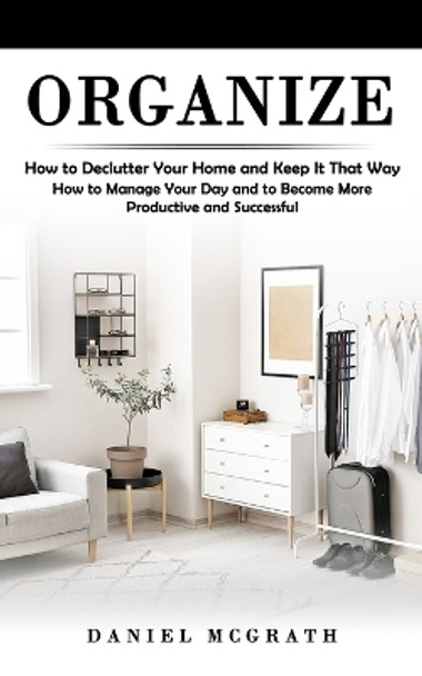 Organize: How to Declutter Your Home and Keep It That Way (How to Manage Your Day and to Become More Productive and Successful) by Daniel McGrath 9781998769278