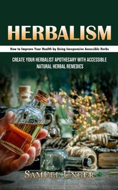 Herbalism: How to Improve Your Health by Using Inexpensive Accessible Herbs (Create Your Herbalist Apothecary With Accessible Natural Herbal Remedies) by Samuel Unger 9781998927593