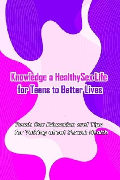 Knowledge a Healthy Sex Life for Teens to Better Lives: : Sex Positive Talks to Have With Kids by Leslie Gibbons 9798570616844