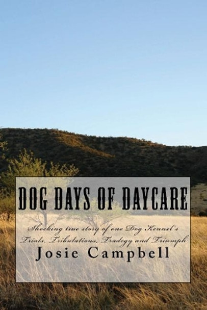 Dog Days of Daycare: Shocking True Story of One Dog Kennel's Trials, Tribulations, Tradegy and Triumph by Josie Campbell 9781979427289