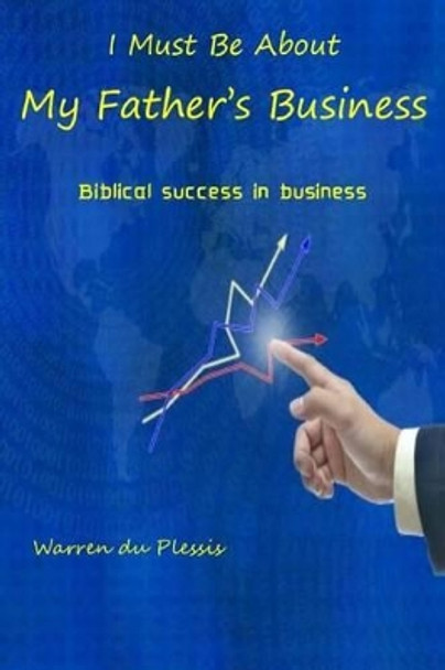 I Must Be About My Father's Business: biblical success in business by Warren Du Plessis 9781505853902