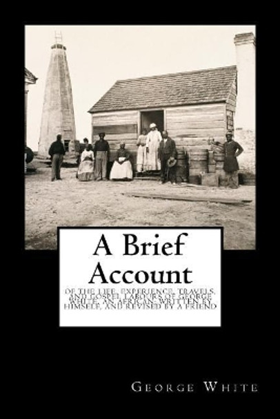 A Brief Account: Of the Life, Experience, Travels, and Gospel Labours of George White, an African; Written by Himself, and Revised by a Friend by George White 9781946640345