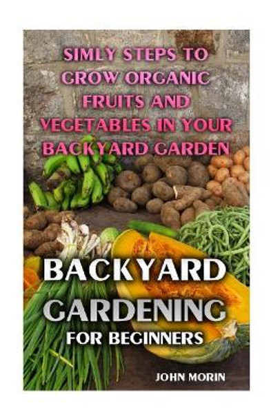 Backyard Gardening For Beginners: Simly Steps To Grow Organic Fruits And Vegetables In Your Backyard Garden by John Morin 9781974273515