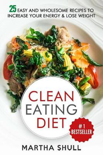 Clean Eating Diet: 25 Easy and Wholesome Recipes to Increase Your Energy & Lose Weight by Martha Shull 9781976271564