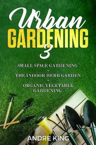 Urban Gardening 3: Small Space Gardening + the Herb Garden + Organic Vegetable Gardening by Andre King 9781793408136